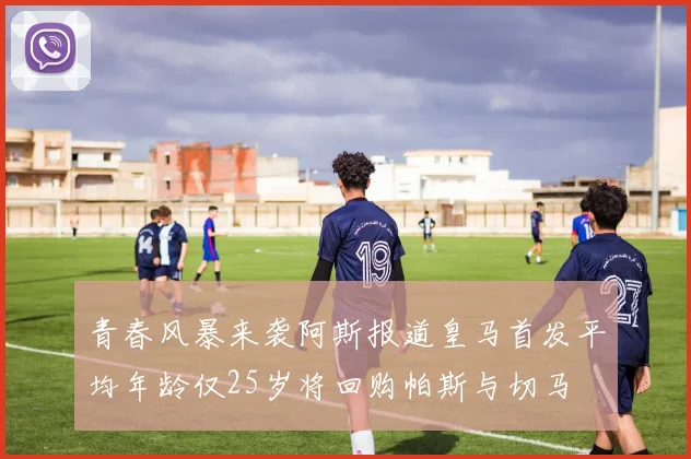 青春风暴来袭阿斯报道皇马首发平均年龄仅25岁将回购帕斯与切马