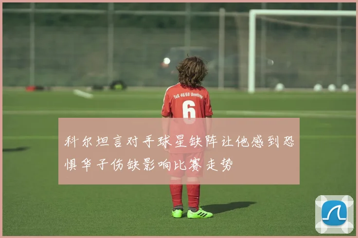 科尔坦言对手球星缺阵让他感到恐惧华子伤缺影响比赛走势