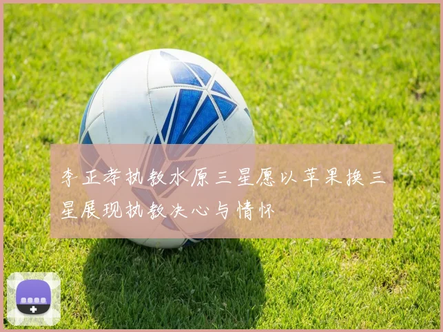 李正孝执教水原三星愿以苹果换三星展现执教决心与情怀