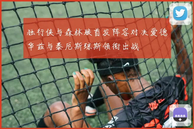 独行侠与森林狼首发阵容对决爱德华兹与泰厄斯琼斯领衔出战