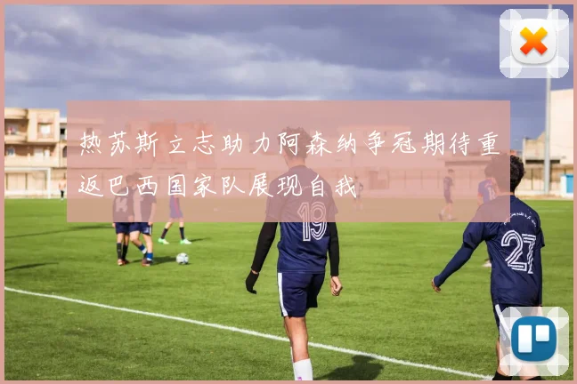 热苏斯立志助力阿森纳争冠期待重返巴西国家队展现自我
