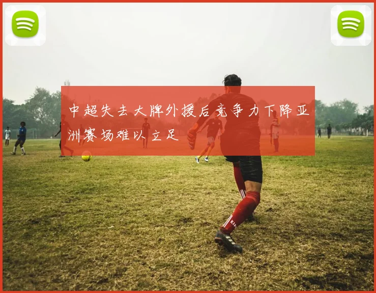 中超失去大牌外援后竞争力下降亚洲赛场难以立足