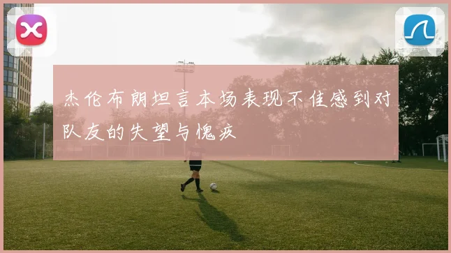 杰伦布朗坦言本场表现不佳感到对队友的失望与愧疚