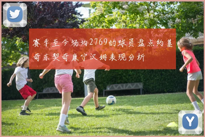 赛季至今场均2769的球员盘点约基奇东契奇康宁汉姆表现分析