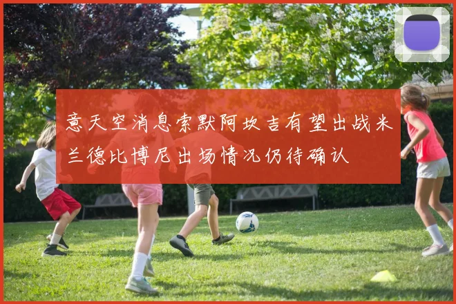 意天空消息索默阿坎吉有望出战米兰德比博尼出场情况仍待确认