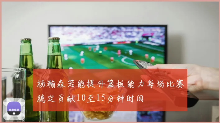 杨瀚森若能提升篮板能力每场比赛稳定贡献10至15分钟时间