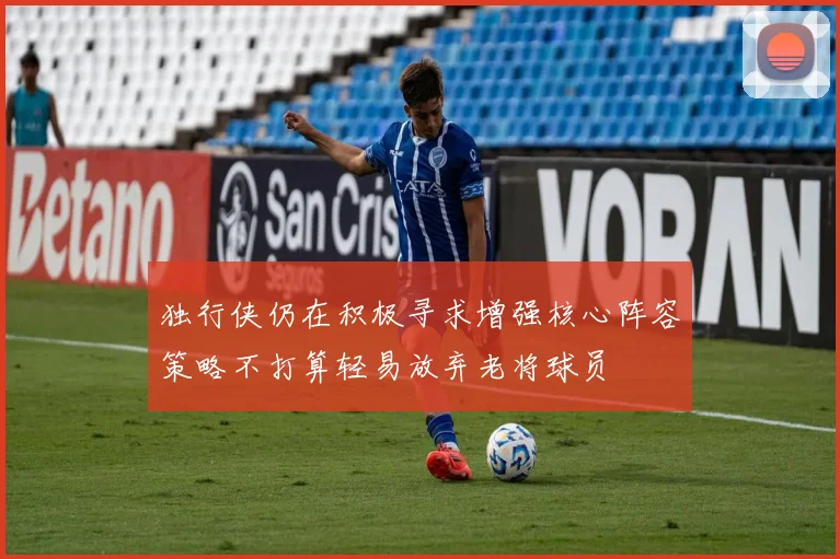 独行侠仍在积极寻求增强核心阵容策略不打算轻易放弃老将球员